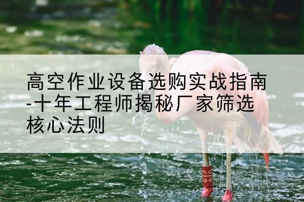察哈尔右翼前旗剪叉式升降机厂家-高空作业设备选购实战指南-十年工程师揭秘厂家筛选核心法则