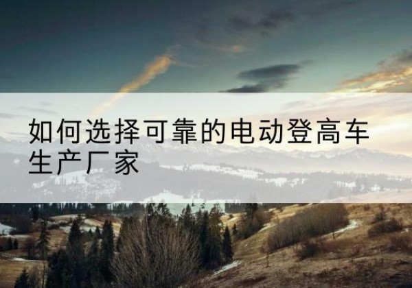 察哈尔右翼前旗电动登高车厂家-如何选择可靠的电动登高车生产厂家