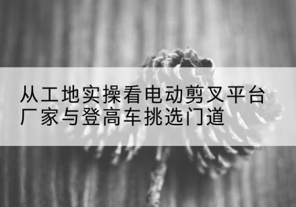 察哈尔右翼前旗电动剪叉升降平台厂家-从工地实操看电动剪叉平台厂家与登高车挑选门道